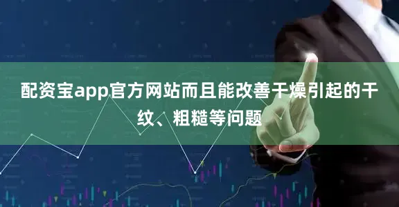 配资宝app官方网站而且能改善干燥引起的干纹、粗糙等问题