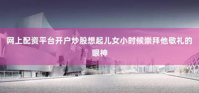网上配资平台开户炒股想起儿女小时候崇拜他敬礼的眼神