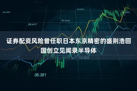 证券配资风险曾任职日本东京精密的盛荆浩回国创立见闻录半导体