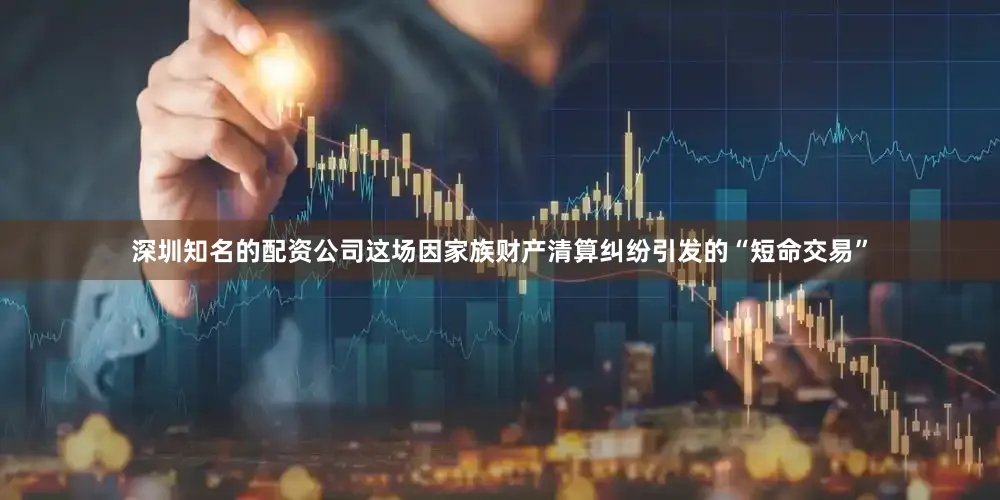 深圳知名的配资公司这场因家族财产清算纠纷引发的“短命交易”