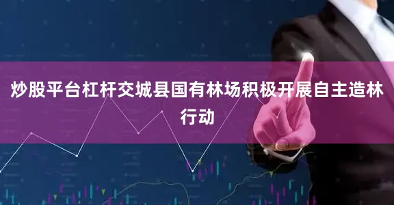 炒股平台杠杆交城县国有林场积极开展自主造林行动