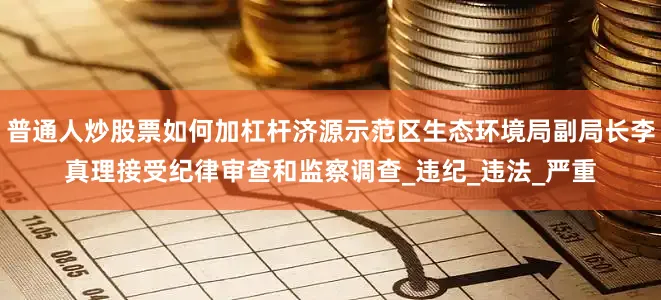 普通人炒股票如何加杠杆济源示范区生态环境局副局长李真理接受纪律审查和监察调查_违纪_违法_严重