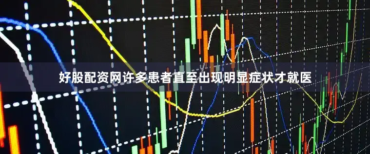好股配资网许多患者直至出现明显症状才就医