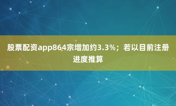 股票配资app864宗增加约3.3%；若以目前注册进度推算