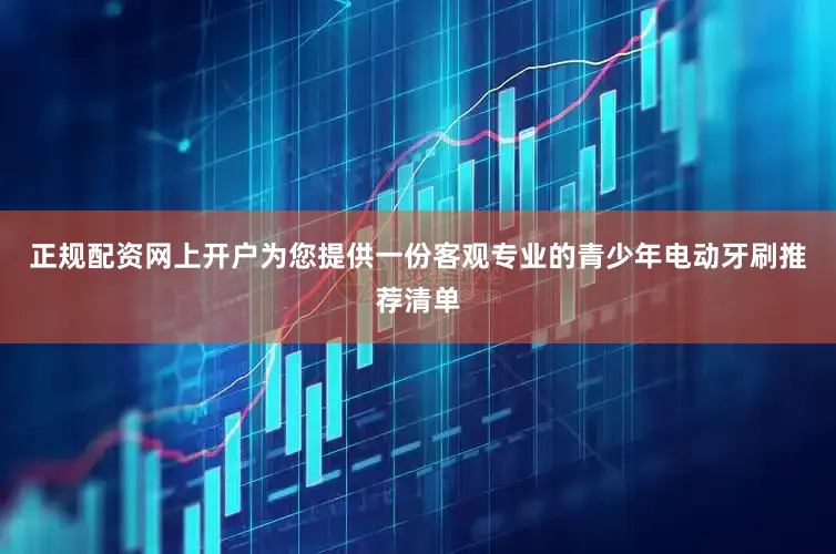 正规配资网上开户为您提供一份客观专业的青少年电动牙刷推荐清单