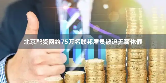 北京配资网约75万名联邦雇员被迫无薪休假